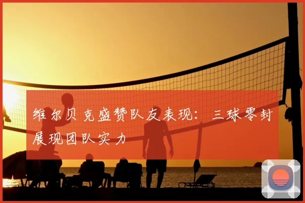 维尔贝克盛赞队友表现：三球零封展现团队实力