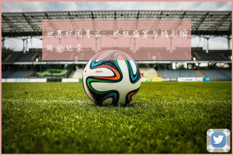 世界杯闭幕式:终极盛宴与精彩瞬间全记录