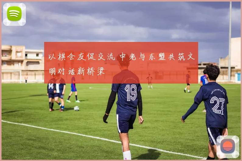 以棋会友促交流 中老与东盟共筑文明对话新桥梁
