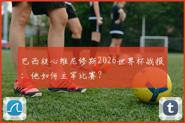 巴西核心维尼修斯2026世界杯战报：他如何主宰比赛？
