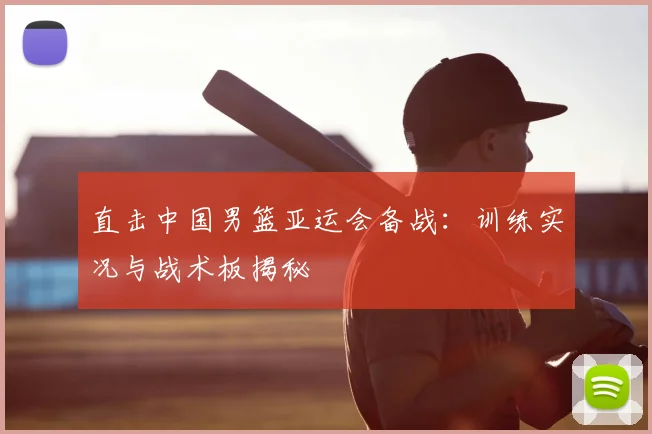 直击中国男篮亚运会备战：训练实况与战术板揭秘