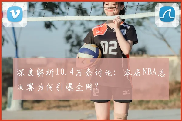 深度解析10.4万条讨论：本届NBA总决赛为何引爆全网？