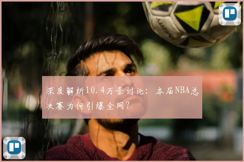 深度解析10.4万条讨论:本届NBA总决赛为何引爆全网?