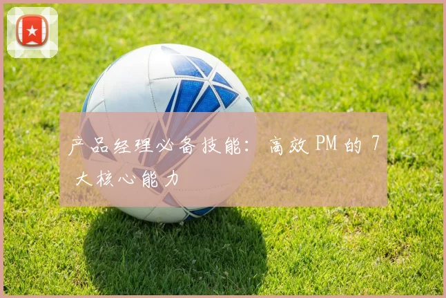 产品经理必备技能：高效 PM 的 7 大核心能力