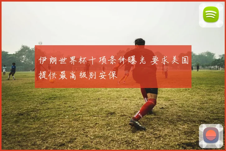 伊朗世界杯十项条件曝光 要求美国提供最高级别安保
