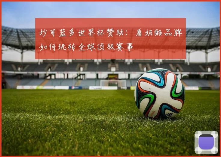 妙可蓝多世界杯赞助:看奶酪品牌如何玩转全球顶级赛事
